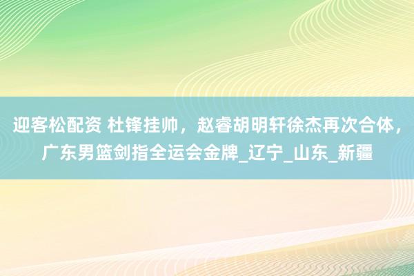 迎客松配资 杜锋挂帅，赵睿胡明轩徐杰再次合体，广东男篮剑指全运会金牌_辽宁_山东_新疆