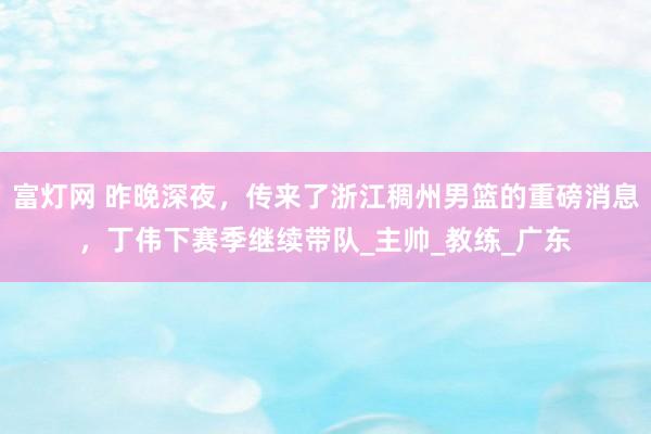 富灯网 昨晚深夜，传来了浙江稠州男篮的重磅消息，丁伟下赛季继续带队_主帅_教练_广东