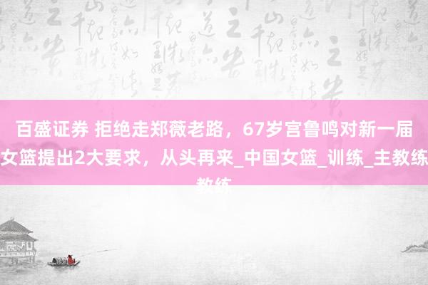 百盛证券 拒绝走郑薇老路，67岁宫鲁鸣对新一届女篮提出2大要求，从头再来_中国女篮_训练_主教练