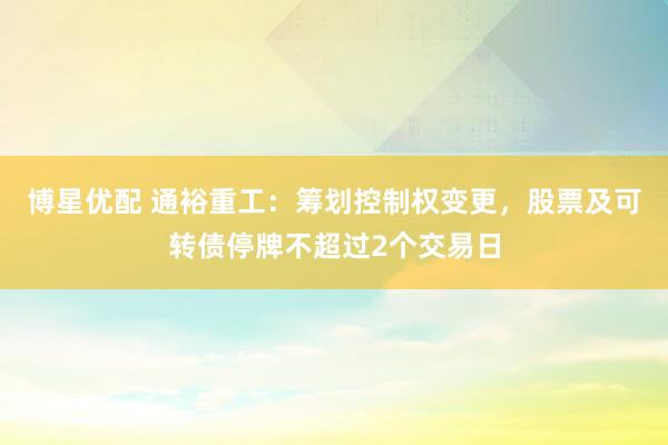 博星优配 通裕重工:筹划控制权变更,股票及可转债停牌不超过2个交易日