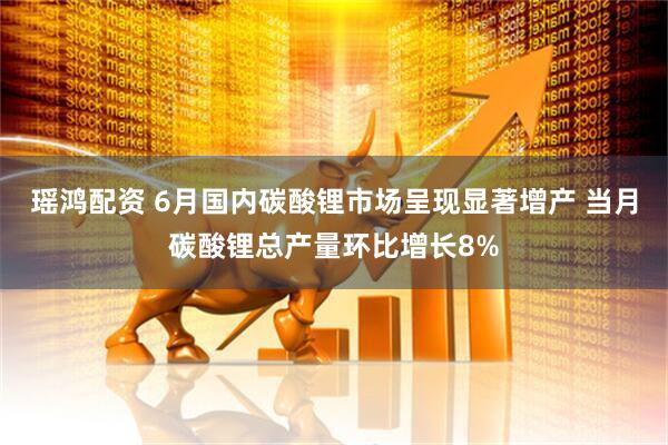 瑶鸿配资 6月国内碳酸锂市场呈现显著增产 当月碳酸锂总产量环比增长8%