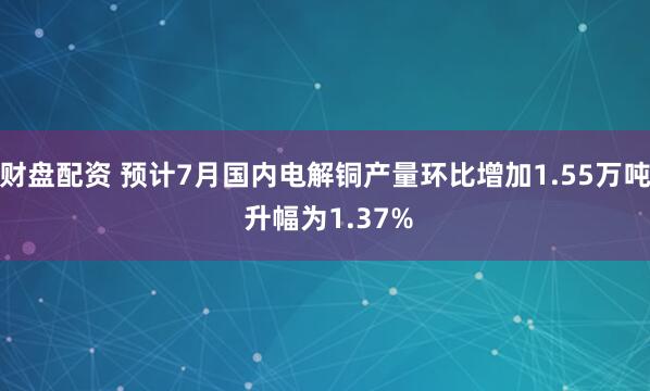 财盘配资 预计7月国内电解铜产量环比增加1.55万吨 升幅为1.37%