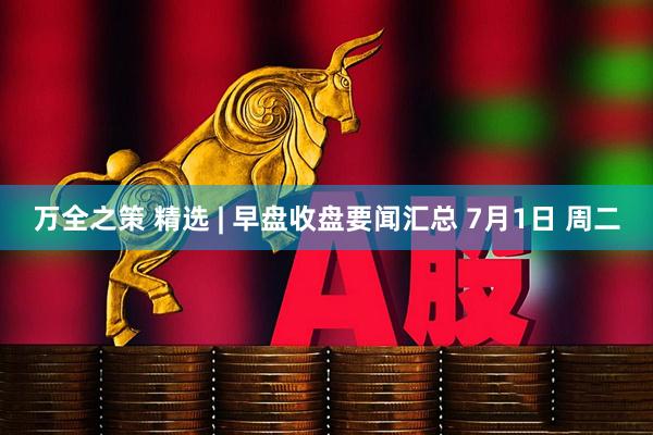 万全之策 精选 | 早盘收盘要闻汇总 7月1日 周二