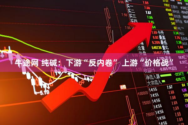 牛途网 纯碱：下游“反内卷” 上游“价格战”