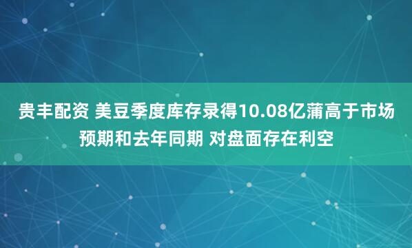 贵丰配资 美豆季度库存录得10.08亿蒲高于市场预期和去年同期 对盘面存在利空