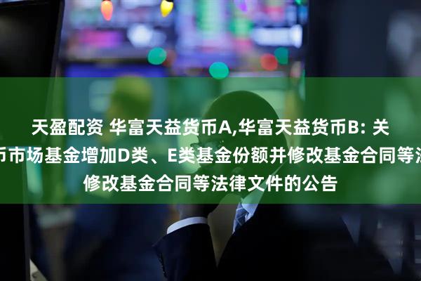 天盈配资 华富天益货币A,华富天益货币B: 关于华富天益货币市场基金增加D类、E类基金份额并修改基金合同等法律文件的公告