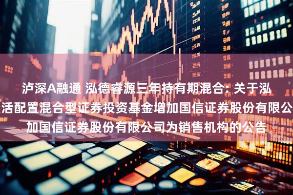 泸深A融通 泓德睿源三年持有期混合: 关于泓德睿源三年持有期灵活配置混合型证券投资基金增加国信证券股份有限公司为销售机构的公告