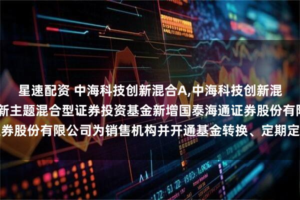 星速配资 中海科技创新混合A,中海科技创新混合C: 关于中海科技创新主题混合型证券投资基金新增国泰海通证券股份有限公司为销售机构并开通基金转换、定期定额投资业务的公告