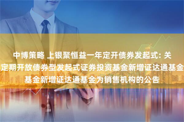 中博策略 上银聚恒益一年定开债券发起式: 关于上银聚恒益一年定期开放债券型发起式证券投资基金新增证达通基金为销售机构的公告