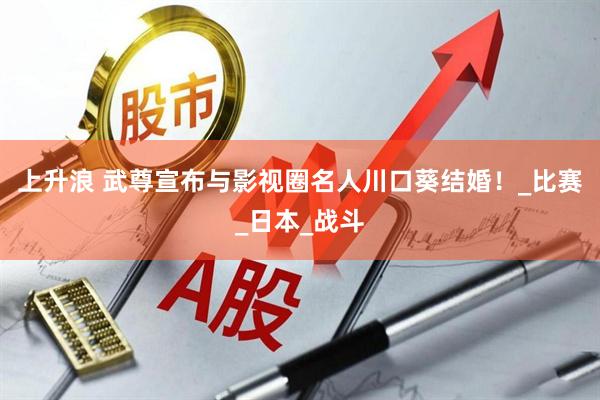 上升浪 武尊宣布与影视圈名人川口葵结婚！_比赛_日本_战斗
