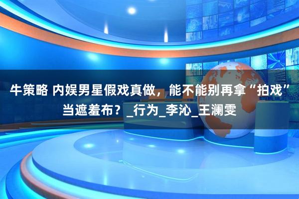 牛策略 内娱男星假戏真做，能不能别再拿“拍戏”当遮羞布？_行为_李沁_王澜雯