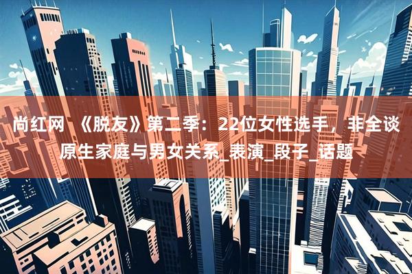 尚红网  《脱友》第二季：22位女性选手，非全谈原生家庭与男女关系_表演_段子_话题