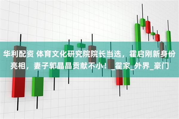 华利配资 体育文化研究院院长当选，霍启刚新身份亮相，妻子郭晶晶贡献不小！_霍家_外界_豪门