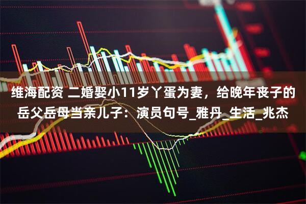 维海配资 二婚娶小11岁丫蛋为妻，给晚年丧子的岳父岳母当亲儿子：演员句号_雅丹_生活_兆杰