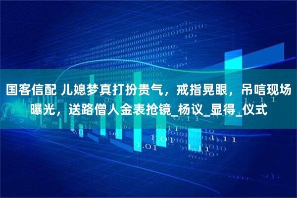 国客信配 儿媳梦真打扮贵气，戒指晃眼，吊唁现场曝光，送路僧人金表抢镜_杨议_显得_仪式