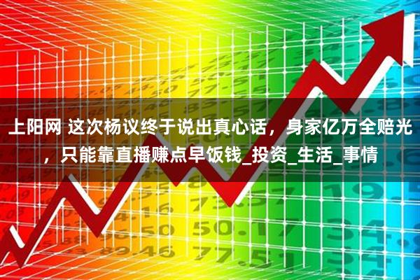 上阳网 这次杨议终于说出真心话，身家亿万全赔光，只能靠直播赚点早饭钱_投资_生活_事情