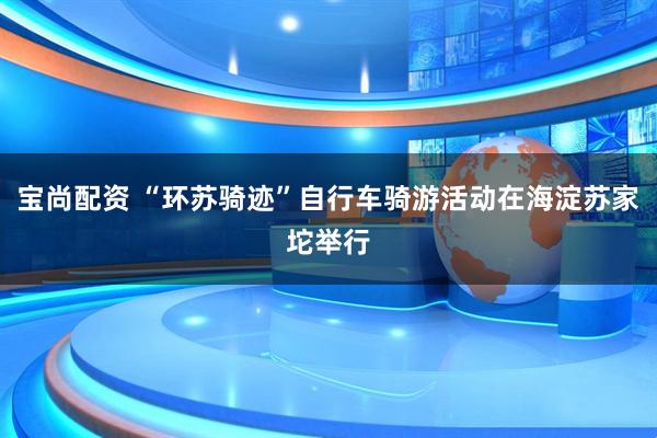 宝尚配资 “环苏骑迹”自行车骑游活动在海淀苏家坨举行