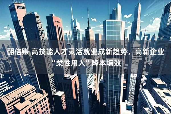 翻倍赚 高技能人才灵活就业成新趋势，高新企业“柔性用人”降本增效