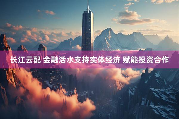 长江云配 金融活水支持实体经济 赋能投资合作