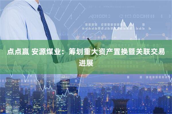 点点赢 安源煤业：筹划重大资产置换暨关联交易进展