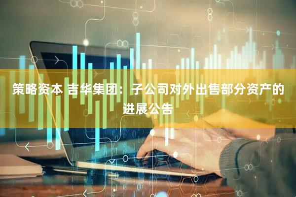 策略资本 吉华集团：子公司对外出售部分资产的进展公告