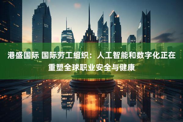 港盛国际 国际劳工组织：人工智能和数字化正在重塑全球职业安全与健康