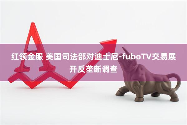 红领金服 美国司法部对迪士尼-fuboTV交易展开反垄断调查