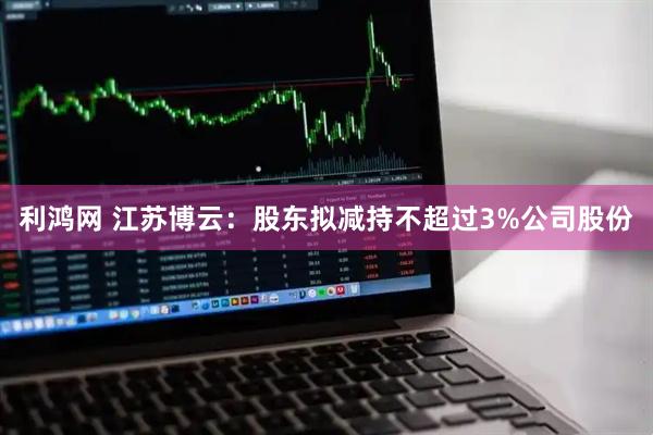 利鸿网 江苏博云：股东拟减持不超过3%公司股份