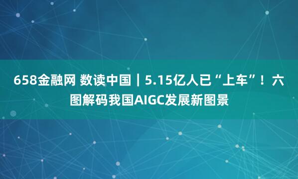 658金融网 数读中国｜5.15亿人已“上车”！六图解码我国AIGC发展新图景