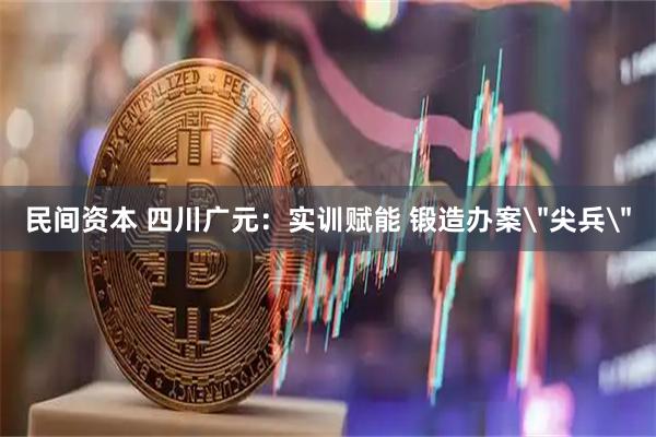民间资本 四川广元：实训赋能 锻造办案＂尖兵＂