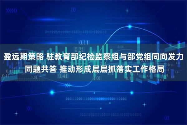 盈远期策略 驻教育部纪检监察组与部党组同向发力 同题共答 推动形成层层抓落实工作格局