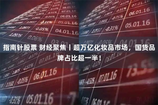 指南针股票 财经聚焦丨超万亿化妆品市场，国货品牌占比超一半！