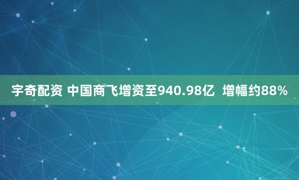 宇奇配资 中国商飞增资至940.98亿  增幅约88%