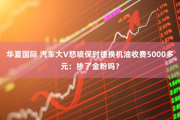 华夏国际 汽车大V怒喷保时捷换机油收费5000多元：掺了金粉吗？