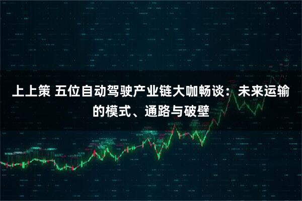 上上策 五位自动驾驶产业链大咖畅谈：未来运输的模式、通路与破壁