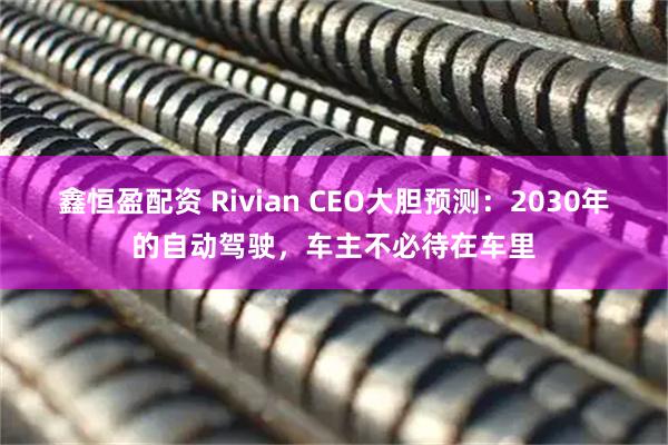鑫恒盈配资 Rivian CEO大胆预测:2030年的自动驾驶,车主不必待在车里