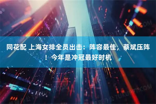 同花配 上海女排全员出击：阵容最佳，蔡斌压阵！今年是冲冠最好时机