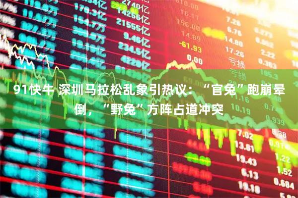 91快牛 深圳马拉松乱象引热议:“官兔”跑崩晕倒,“野兔”方阵占道冲突