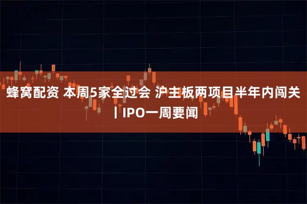 蜂窝配资 本周5家全过会 沪主板两项目半年内闯关丨IPO一周要闻