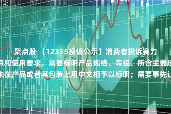 聚点股 【12315投诉公示】消费者投诉赛力斯销售的产品根据其特点和使用要求，需要标明产品规格、等级、所含主要成份的名称和含量的，未在产品或者其包装上用中文相予以标明；需要事先让消费者知晓的，未在外包装上标明，或者未预先向消费者提供有关资料问题