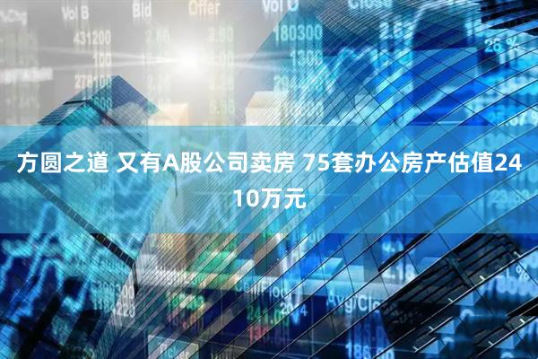 方圆之道 又有A股公司卖房 75套办公房产估值2410万元