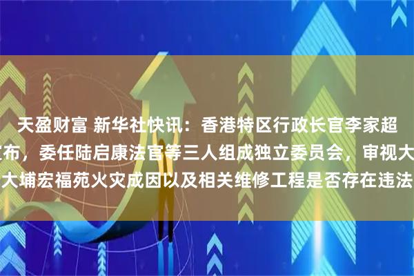 天盈财富 新华社快讯：香港特区行政长官李家超12日下午召开记者会宣布，委任陆启康法官等三人组成独立委员会，审视大埔宏福苑火灾成因以及相关维修工程是否存在违法行为，9个月内完成报告。