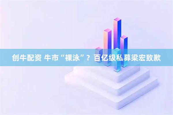 创牛配资 牛市“裸泳”？百亿级私募梁宏致歉