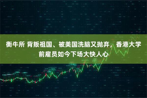 衡牛所 背叛祖国、被美国洗脑又抛弃,香港大学前雇员如今下场大快人心