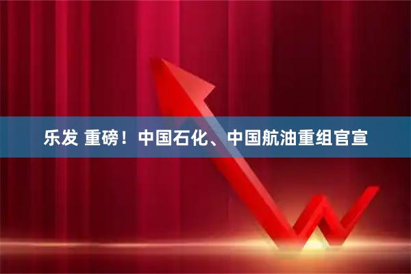 乐发 重磅！中国石化、中国航油重组官宣