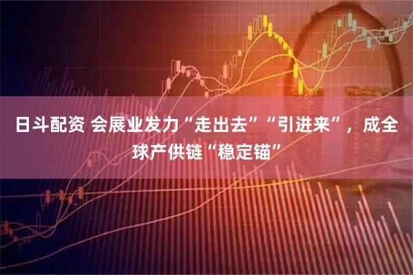日斗配资 会展业发力“走出去”“引进来”，成全球产供链“稳定锚”