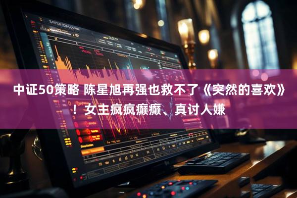 中证50策略 陈星旭再强也救不了《突然的喜欢》！女主疯疯癫癫、真讨人嫌