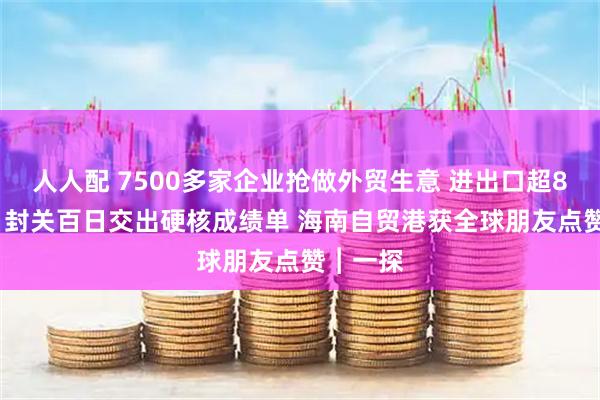 人人配 7500多家企业抢做外贸生意 进出口超800亿元 封关百日交出硬核成绩单 海南自贸港获全球朋友点赞︱一探