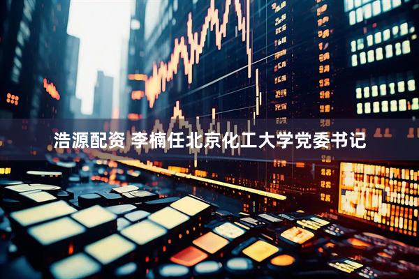 浩源配资 李楠任北京化工大学党委书记