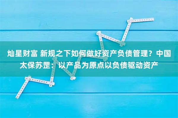 灿星财富 新规之下如何做好资产负债管理？中国太保苏罡：以产品为原点以负债驱动资产